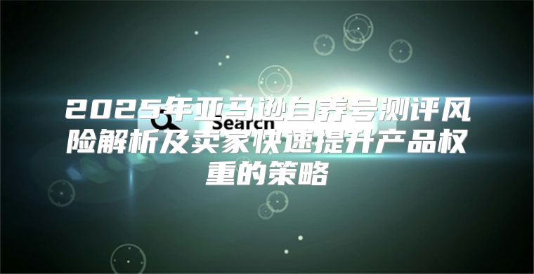 2025年亚马逊自养号测评风险解析及卖家快速提升产品权重的策略