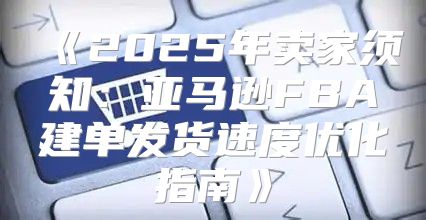 2025年卖家须知：亚马逊FBA建单发货速度优化指南