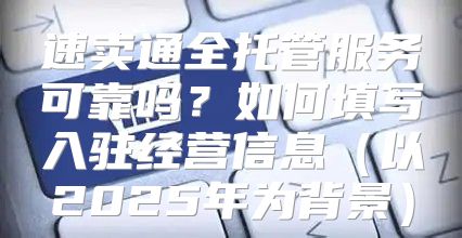 速卖通全托管服务可靠吗？如何填写入驻经营信息以2025年为背景