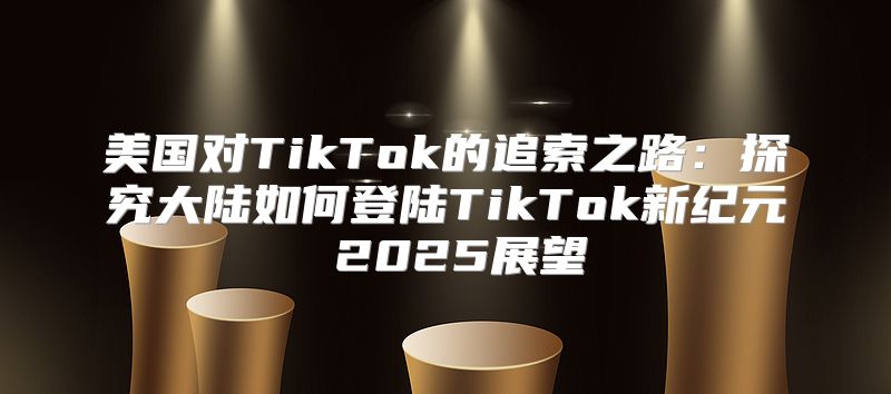 美国对TikTok的追索之路：探究大陆如何登陆TikTok新纪元 2025展望