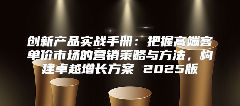 创新产品实战手册：把握高端客单价市场的营销策略与方法，构建卓越增长方案 2025版