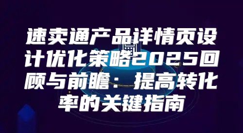 速卖通产品详情页设计优化策略2025回顾与前瞻：提高转化率的关键指南