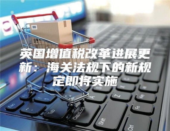 英国增值税改革进展更新：海关法规下的新规定即将实施