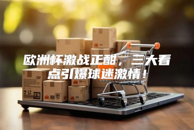 欧洲杯激战正酣，三大看点引爆球迷激情！