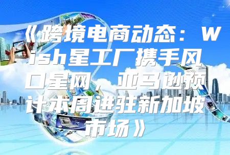 跨境电商动态：Wish星工厂携手风口星网，亚马逊预计本周进驻新加坡市场