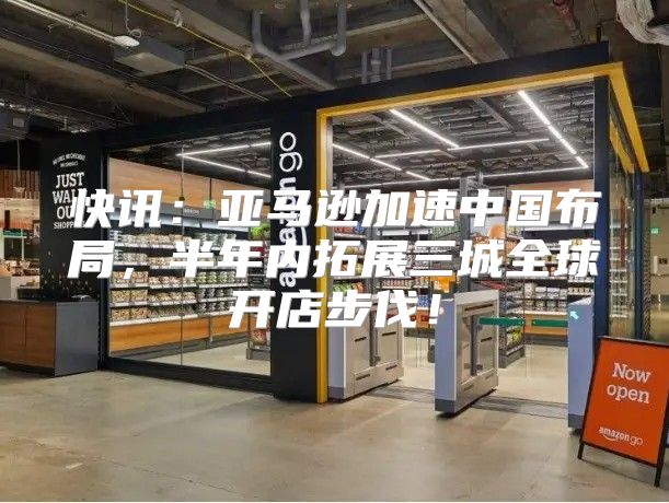 快讯：亚马逊加速中国布局，半年内拓展三城全球开店步伐！