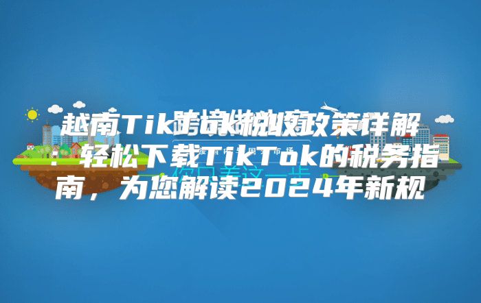 越南TikTok税收政策详解：轻松下载TikTok的税务指南，为您解读2025年新规