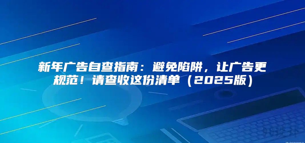 新年广告自查指南：避免陷阱，让广告更规范！请查收这份清单2025版