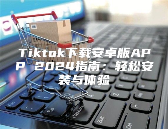 Tiktok下载安卓版APP 2025指南：轻松安装与体验