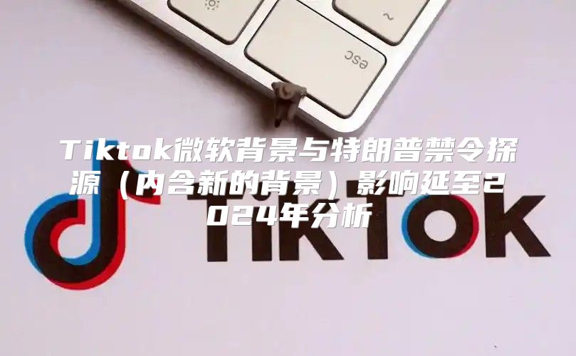 Tiktok微软背景与特朗普禁令探源内含新的背景影响延至2025年分析