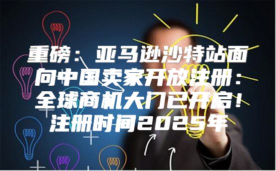 重磅：亚马逊沙特站面向中国卖家开放注册：全球商机大门已开启！注册时间2025年