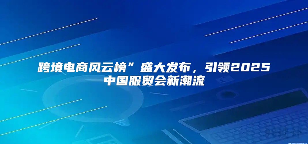 跨境电商风云榜”盛大发布，引领2025中国服贸会新潮流