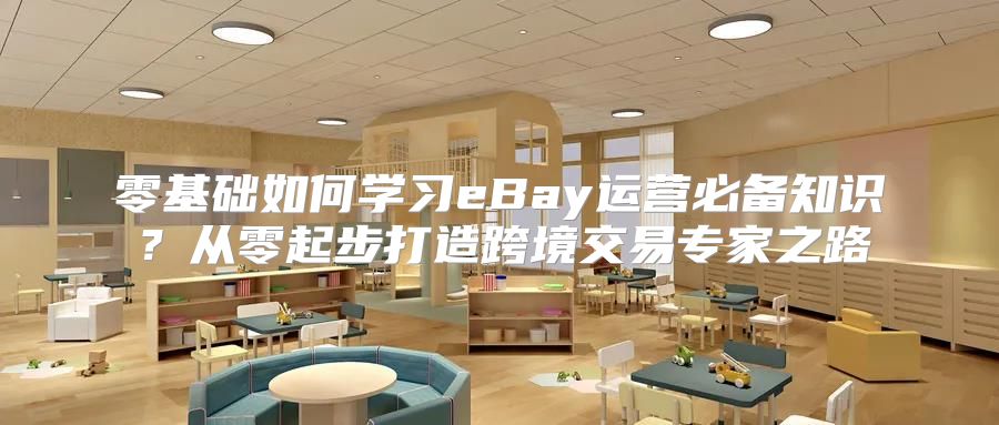零基础如何学习eBay运营必备知识？从零起步打造跨境交易专家之路