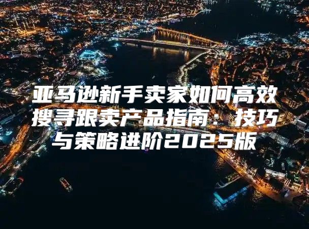 亚马逊新手卖家如何高效搜寻跟卖产品指南：技巧与策略进阶2025版