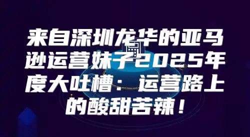 来自深圳龙华的亚马逊运营妹子2025年度大吐槽：运营路上的酸甜苦辣！