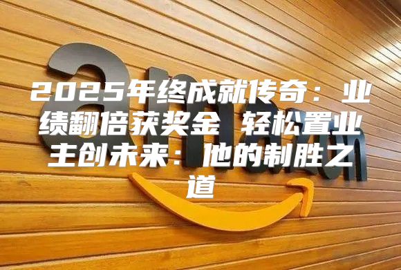 2025年终成就传奇：业绩翻倍获奖金 轻松置业主创未来：他的制胜之道