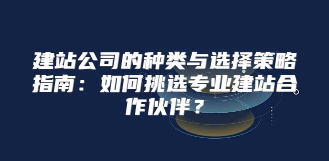建站公司的种类与选择策略指南：如何挑选专业建站合作伙伴？