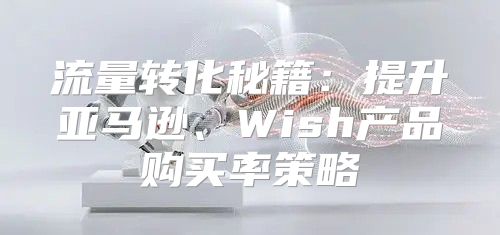 流量转化秘籍：提升亚马逊、Wish产品购买率策略