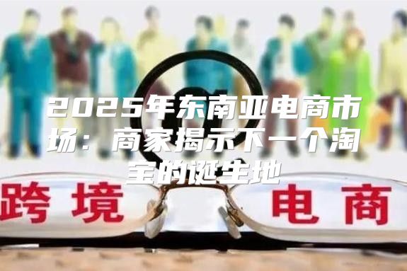 2025年东南亚电商市场：商家揭示下一个淘宝的诞生地