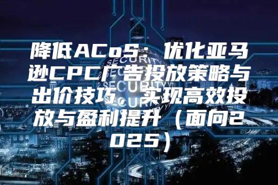 降低ACoS：优化亚马逊CPC广告投放策略与出价技巧，实现高效投放与盈利提升面向2025