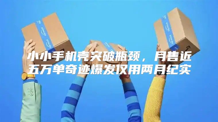 小小手机壳突破瓶颈，月售近五万单奇迹爆发仅用两月纪实