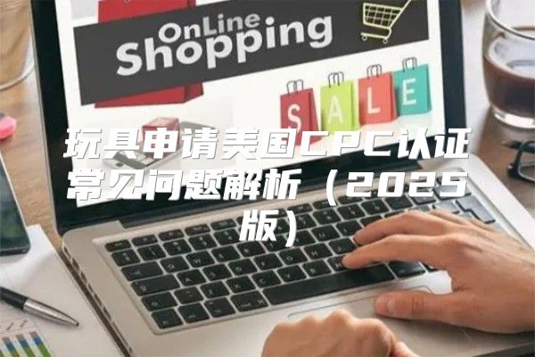 玩具申请美国CPC认证常见问题解析2025版