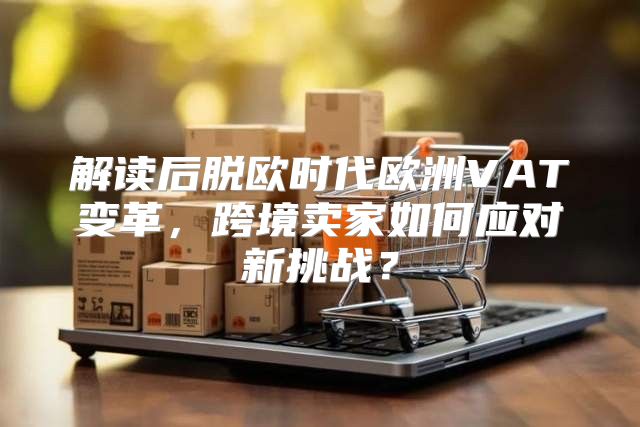 解读后脱欧时代欧洲VAT变革，跨境卖家如何应对新挑战？