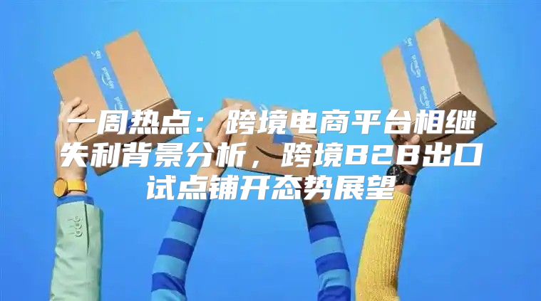一周热点：跨境电商平台相继失利背景分析，跨境B2B出口试点铺开态势展望