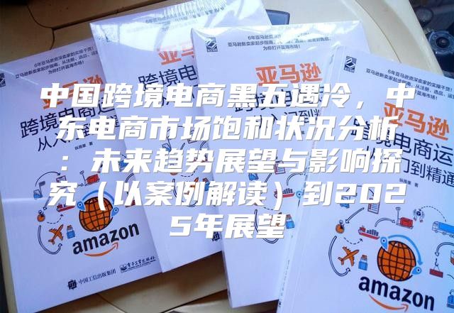 中国跨境电商黑五遇冷，中东电商市场饱和状况分析：未来趋势展望与影响探究以案例解读到2025年展望