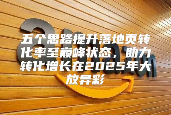 五个思路提升落地页转化率至巅峰状态，助力转化增长在2025年大放异彩
