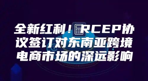 全新红利！RCEP协议签订对东南亚跨境电商市场的深远影响