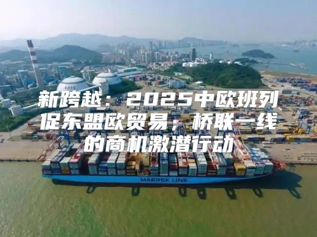 新跨越：2025中欧班列促东盟欧贸易，桥联一线的商机激潜行动