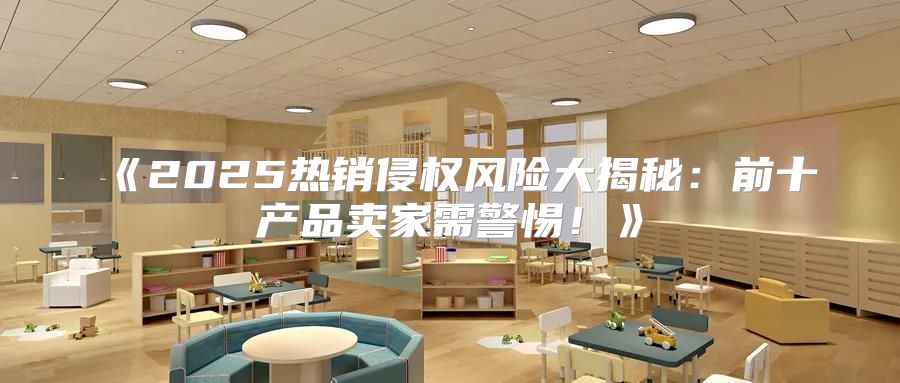 2025热销侵权风险大揭秘：前十产品卖家需警惕！