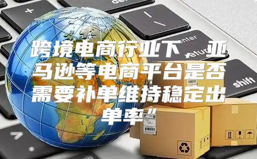 跨境电商行业下，亚马逊等电商平台是否需要补单维持稳定出单率”