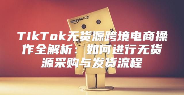 TikTok无货源跨境电商操作全解析：如何进行无货源采购与发货流程