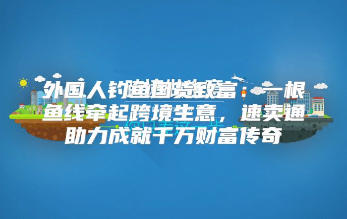 外国人钓鱼国货致富：一根鱼线牵起跨境生意，速卖通助力成就千万财富传奇