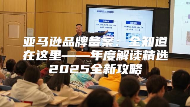 亚马逊品牌备案：全知道在这里——年度解读精选2025全新攻略