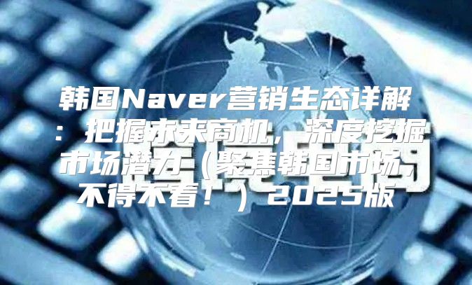 韩国Naver营销生态详解：把握未来商机，深度挖掘市场潜力聚焦韩国市场，不得不看！2025版