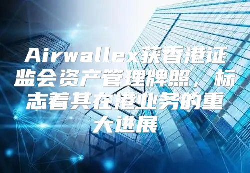 Airwallex获香港证监会资产管理牌照，标志着其在港业务的重大进展