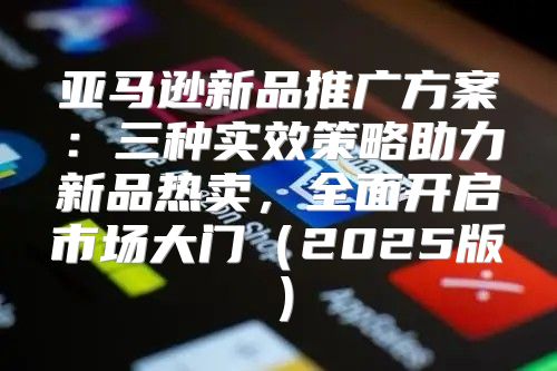 亚马逊新品推广方案：三种实效策略助力新品热卖，全面开启市场大门2025版