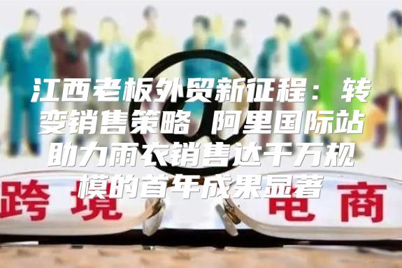 江西老板外贸新征程：转变销售策略 阿里国际站助力雨衣销售达千万规模的首年成果显著