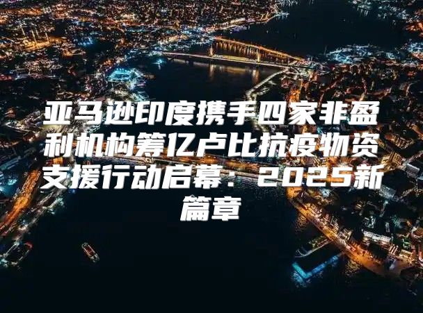 亚马逊印度携手四家非盈利机构筹亿卢比抗疫物资支援行动启幕：2025新篇章