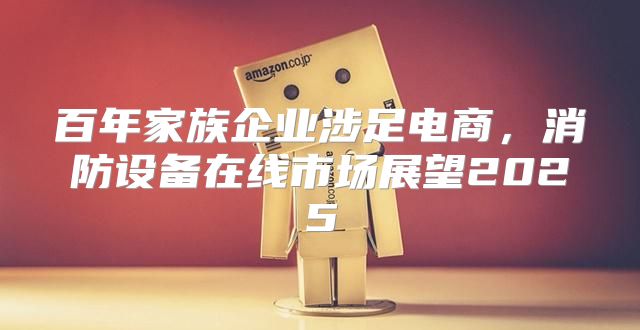 百年家族企业涉足电商，消防设备在线市场展望2025