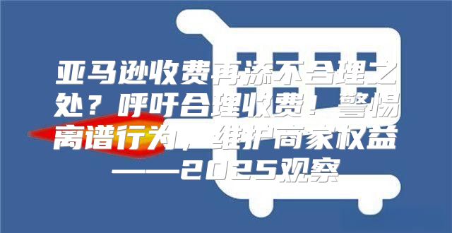 亚马逊收费再添不合理之处？呼吁合理收费！警惕离谱行为，维护商家权益——2025观察