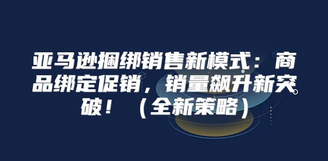 亚马逊捆绑销售新模式：商品绑定促销，销量飙升新突破！全新策略