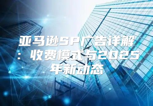 亚马逊SP广告详解：收费模式与2025年新动态