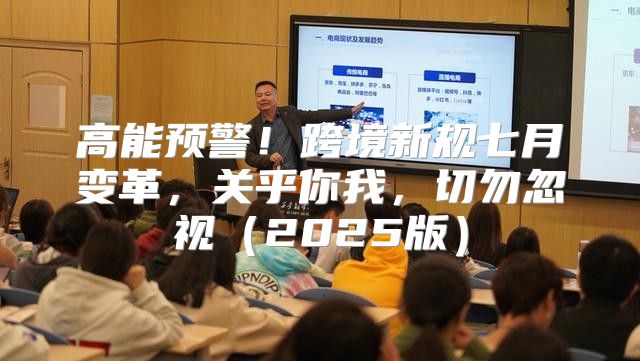 高能预警！跨境新规七月变革，关乎你我，切勿忽视2025版