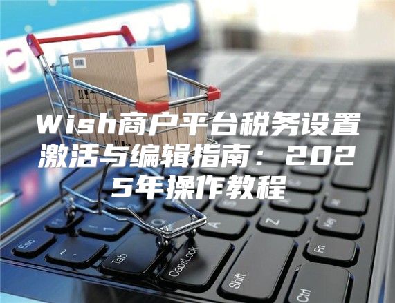 Wish商户平台税务设置激活与编辑指南：2025年操作教程