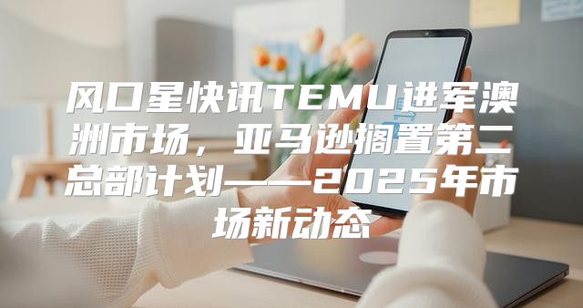 风口星快讯TEMU进军澳洲市场，亚马逊搁置第二总部计划——2025年市场新动态