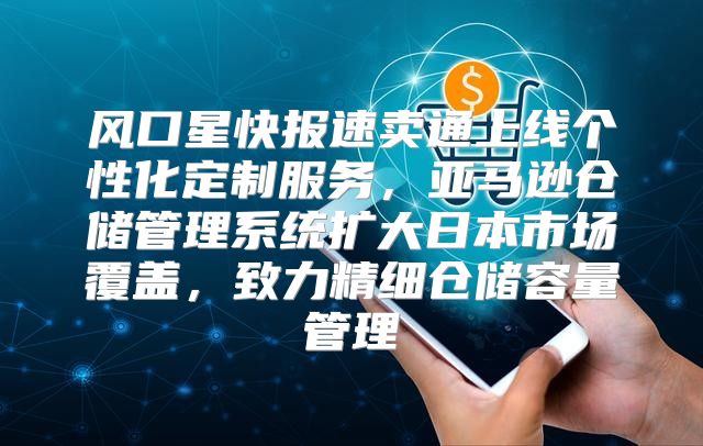 风口星快报速卖通上线个性化定制服务，亚马逊仓储管理系统扩大日本市场覆盖，致力精细仓储容量管理